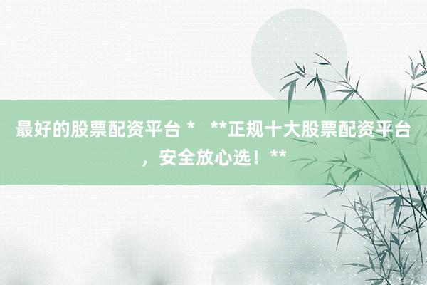 最好的股票配资平台 *   **正规十大股票配资平台，安全放心选！**