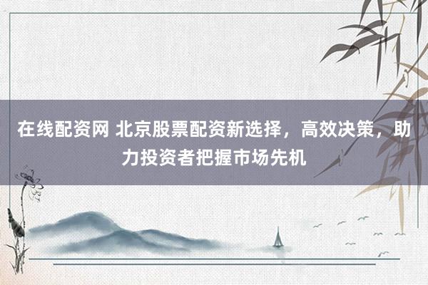 在线配资网 北京股票配资新选择，高效决策，助力投资者把握市场先机