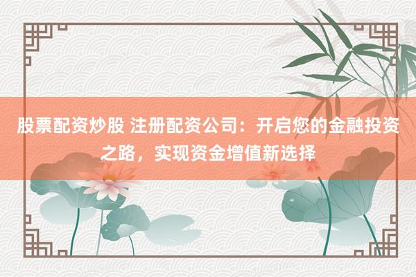 股票配资炒股 注册配资公司：开启您的金融投资之路，实现资金增值新选择