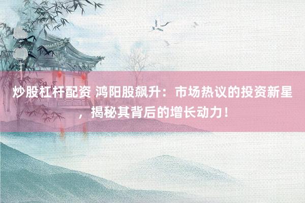炒股杠杆配资 鸿阳股飙升：市场热议的投资新星，揭秘其背后的增长动力！