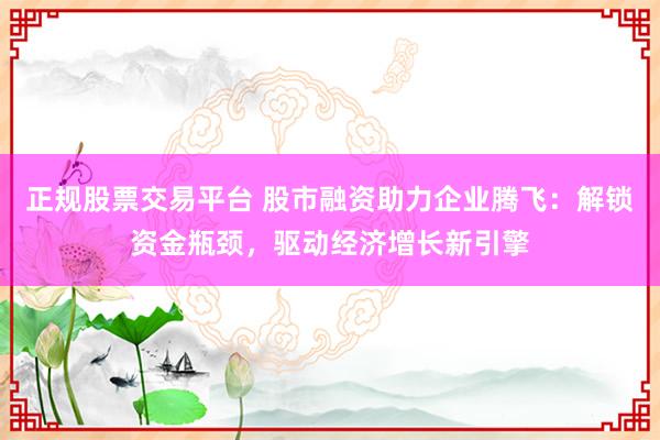 正规股票交易平台 股市融资助力企业腾飞：解锁资金瓶颈，驱动经济增长新引擎