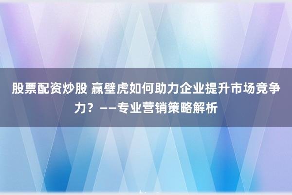 股票配资炒股 赢壁虎如何助力企业提升市场竞争力？——专业营销策略解析