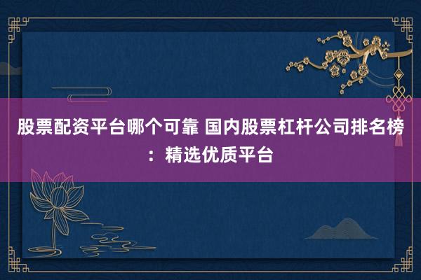 股票配资平台哪个可靠 国内股票杠杆公司排名榜：精选优质平台