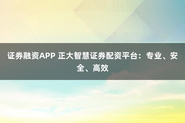 证券融资APP 正大智慧证券配资平台：专业、安全、高效