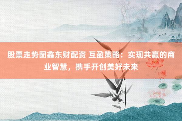 股票走势图鑫东财配资 互盈策略：实现共赢的商业智慧，携手开创美好未来