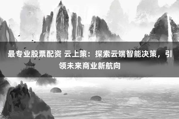 最专业股票配资 云上策：探索云端智能决策，引领未来商业新航向