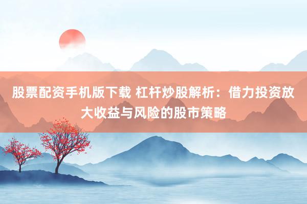 股票配资手机版下载 杠杆炒股解析：借力投资放大收益与风险的股市策略