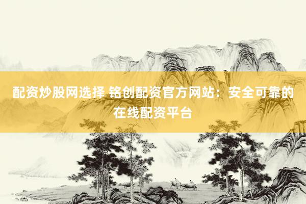 配资炒股网选择 铭创配资官方网站：安全可靠的在线配资平台