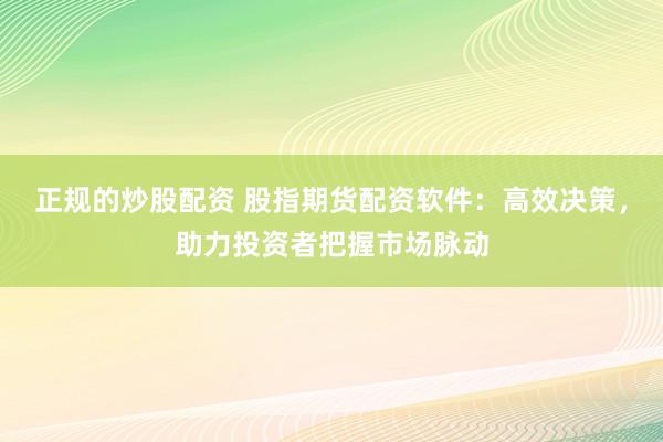 正规的炒股配资 股指期货配资软件：高效决策，助力投资者把握市场脉动