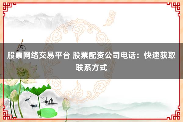股票网络交易平台 股票配资公司电话：快速获取联系方式