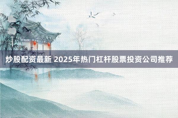 炒股配资最新 2025年热门杠杆股票投资公司推荐