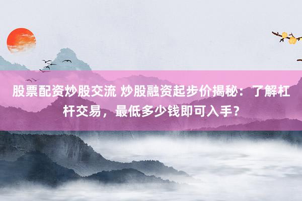 股票配资炒股交流 炒股融资起步价揭秘：了解杠杆交易，最低多少钱即可入手？