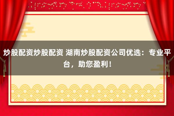 炒股配资炒股配资 湖南炒股配资公司优选：专业平台，助您盈利！