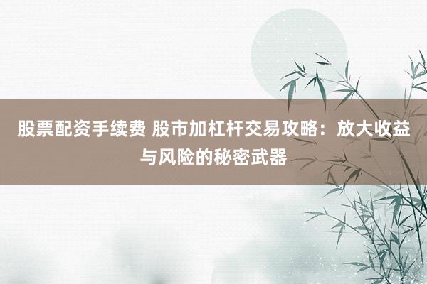 股票配资手续费 股市加杠杆交易攻略：放大收益与风险的秘密武器