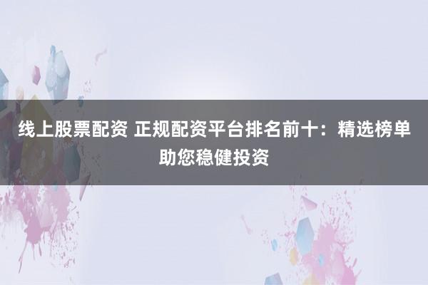 线上股票配资 正规配资平台排名前十：精选榜单助您稳健投资