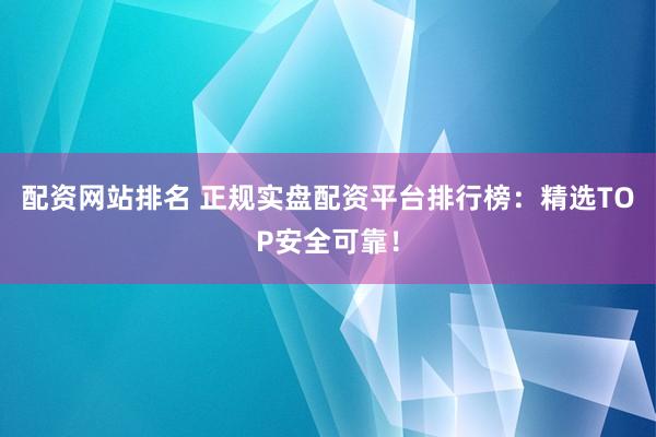 配资网站排名 正规实盘配资平台排行榜：精选TOP安全可靠！