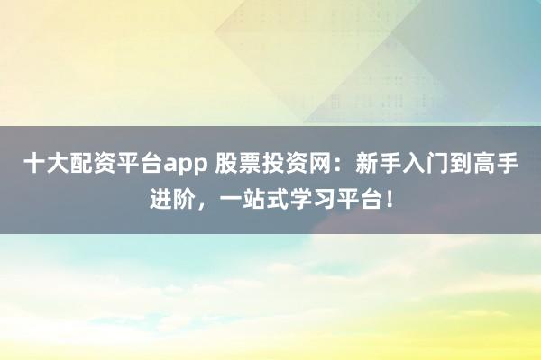 十大配资平台app 股票投资网：新手入门到高手进阶，一站式学习平台！
