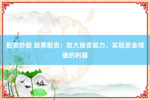 配资炒股 股票配资：放大投资能力，实现资金增值的利器