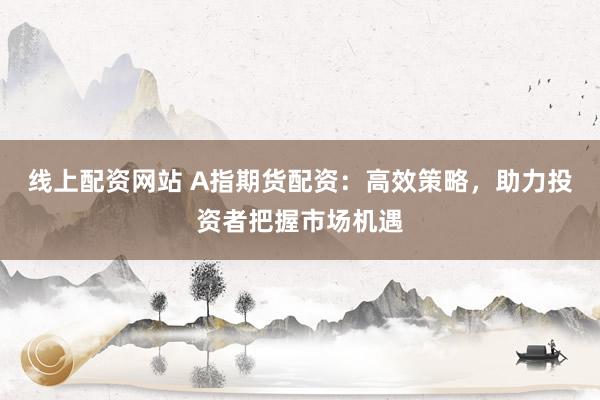 线上配资网站 A指期货配资：高效策略，助力投资者把握市场机遇