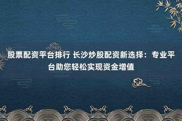 股票配资平台排行 长沙炒股配资新选择：专业平台助您轻松实现资金增值