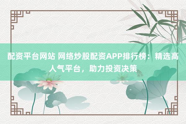 配资平台网站 网络炒股配资APP排行榜：精选高人气平台，助力投资决策