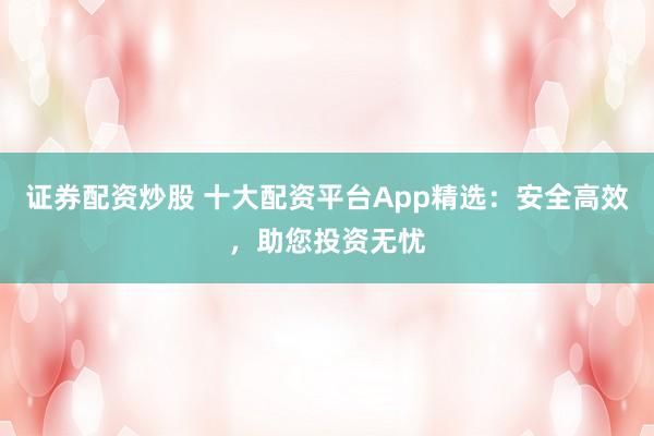 证券配资炒股 十大配资平台App精选：安全高效，助您投资无忧