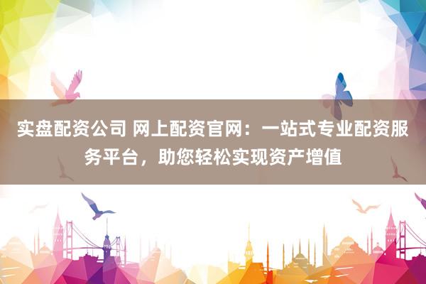 实盘配资公司 网上配资官网：一站式专业配资服务平台，助您轻松实现资产增值