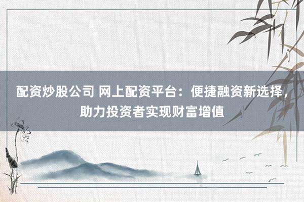 配资炒股公司 网上配资平台：便捷融资新选择，助力投资者实现财富增值