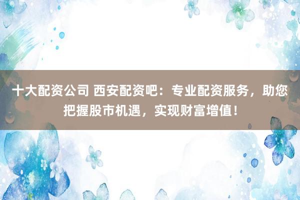 十大配资公司 西安配资吧：专业配资服务，助您把握股市机遇，实现财富增值！