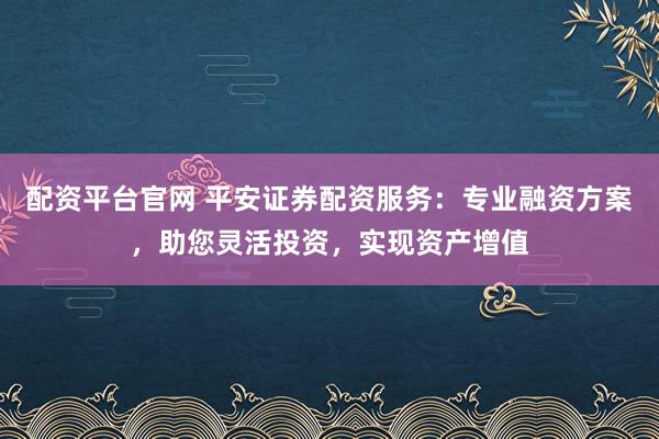 配资平台官网 平安证券配资服务：专业融资方案，助您灵活投资，实现资产增值