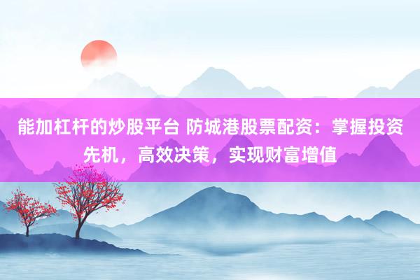 能加杠杆的炒股平台 防城港股票配资：掌握投资先机，高效决策，实现财富增值