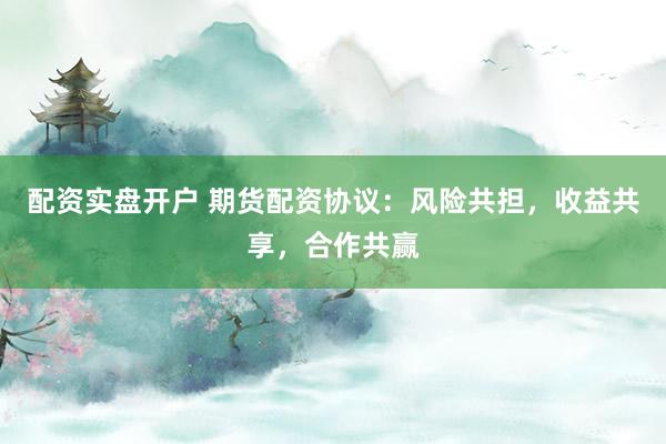 配资实盘开户 期货配资协议：风险共担，收益共享，合作共赢