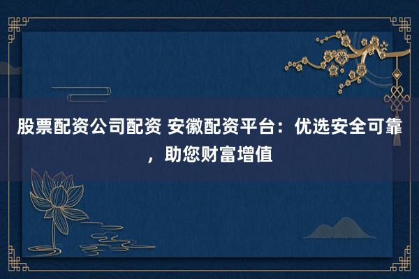 股票配资公司配资 安徽配资平台：优选安全可靠，助您财富增值