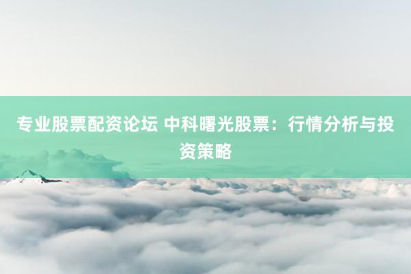专业股票配资论坛 中科曙光股票：行情分析与投资策略