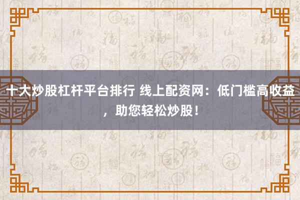十大炒股杠杆平台排行 线上配资网：低门槛高收益，助您轻松炒股！