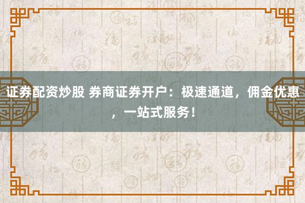 证券配资炒股 券商证券开户：极速通道，佣金优惠，一站式服务！