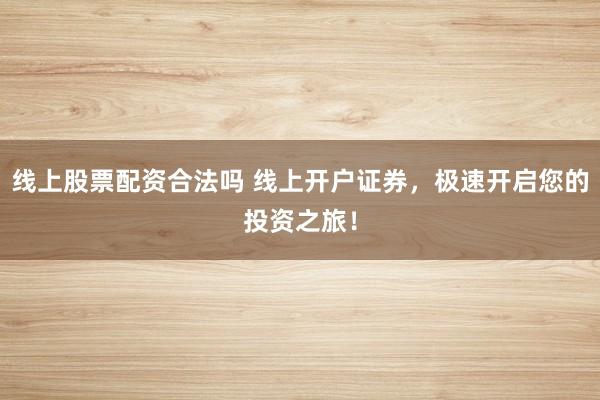 线上股票配资合法吗 线上开户证券，极速开启您的投资之旅！