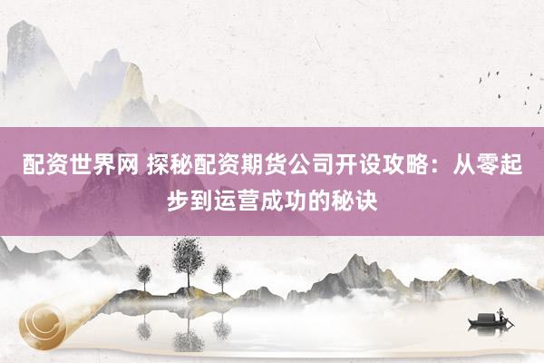 配资世界网 探秘配资期货公司开设攻略：从零起步到运营成功的秘诀