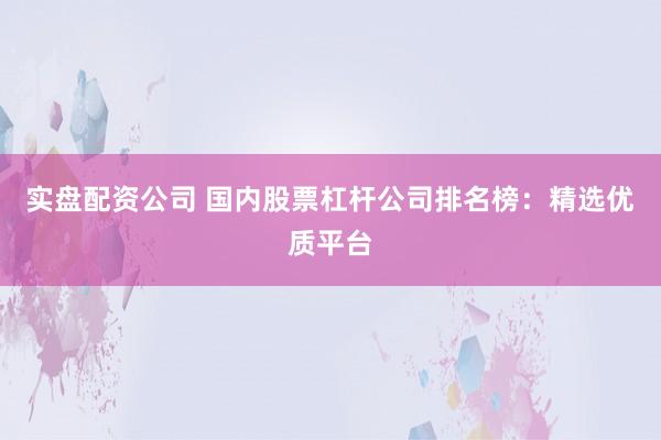实盘配资公司 国内股票杠杆公司排名榜：精选优质平台