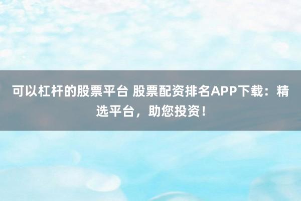 可以杠杆的股票平台 股票配资排名APP下载：精选平台，助您投资！
