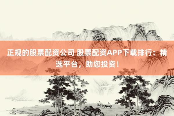 正规的股票配资公司 股票配资APP下载排行：精选平台，助您投资！