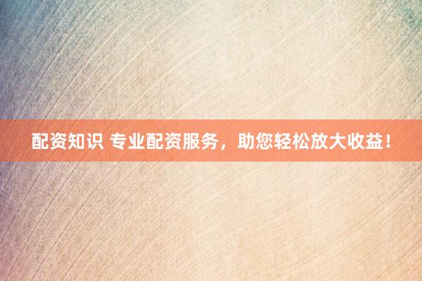 配资知识 专业配资服务，助您轻松放大收益！