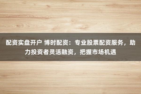 配资实盘开户 博时配资：专业股票配资服务，助力投资者灵活融资，把握市场机遇