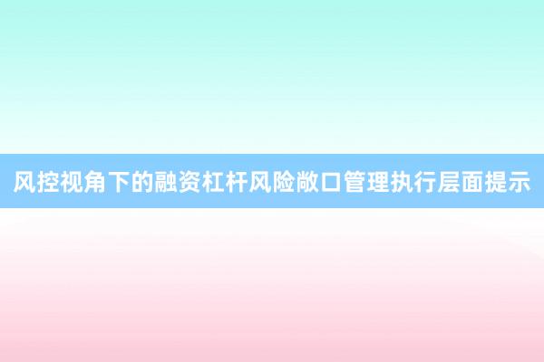 风控视角下的融资杠杆风险敞口管理执行层面提示