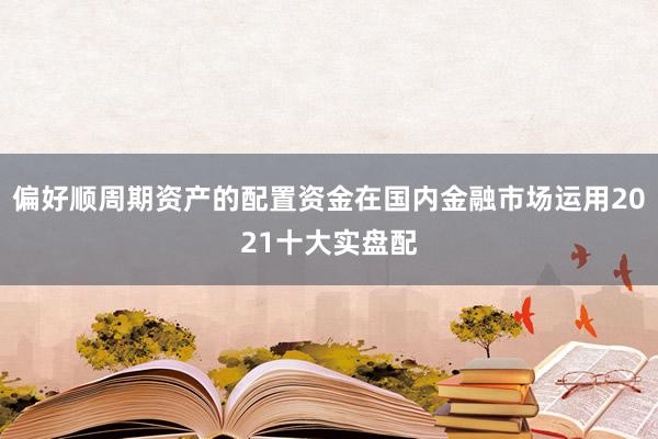 偏好顺周期资产的配置资金在国内金融市场运用2021十大实盘配