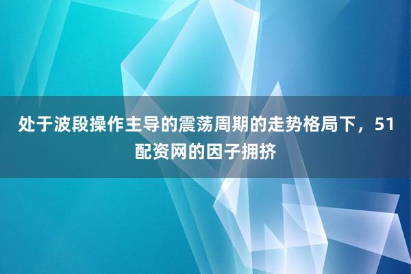 处于波段操作主导的震荡周期的走势格局下，51配资网的因子拥挤