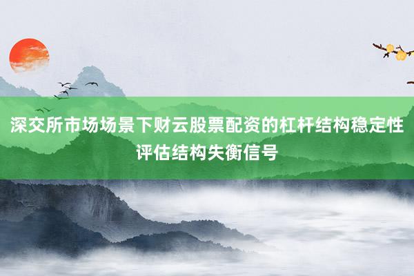 深交所市场场景下财云股票配资的杠杆结构稳定性评估结构失衡信号